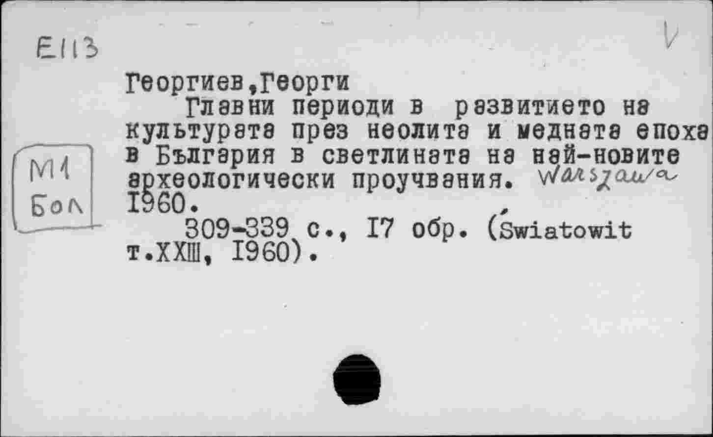 ﻿Георгиев,Георги
Гл эв ни периоди в рэзвитието нэ культурэтэ през неолита и меднэтэ епохэ в Бългэрия в светлинэтэ нэ нэй-новите экологически проучвэния.
309-339 с., 17 обр. (swiatowit т.ХХШ, I960).